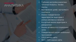 АНАЛИТИКА
• Глубокая настройка аналитики:
Universal Analytics, Yandex
Metrika
• Выставление целей, настройка e-
commerce
• Анализ поведенческих
характеристик аудитории с
разных рекламных каналов
• Когортный анализ аудитории и
ремаркетинг
• Анализ активности в социальных
сетях
• Поведенческий анализ мобильных
приложений
• UXUI анализ сайта
• SEO и SMO анализ сайта
 