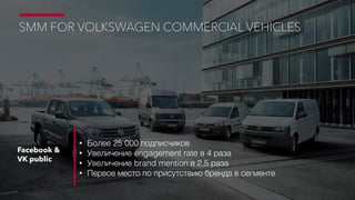 Facebook &
VK public
• Более 25 000 подписчиков
• Увеличение engagement rate в 4 раза
• Увеличение brand mention в 2,5 раза
• Первое место по присутствию бренда в сегменте
SMM FOR VOLKSWAGEN COMMERCIAL VEHICLES
 