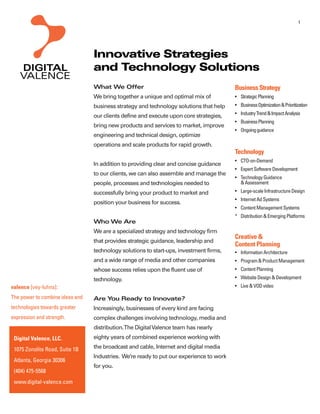 1




                                 Innovative Strategies
                                 and Technology Solutions
                                 What We Offer                                           Business Strategy
                                 We bring together a unique and optimal mix of             Strategic Planning
                                 business strategy and technology solutions that help      Business Optimization & Prioritization

                                 our clients define and execute upon core strategies,      Industry Trend & Impact Analysis
                                                                                           Business Planning
                                 bring new products and services to market, improve
                                                                                           Ongoing guidance
                                 engineering and technical design, optimize
                                 operations and scale products for rapid growth.
                                                                                         Technology
                                                                                           CTO-on-Demand
                                 In addition to providing clear and concise guidance
                                                                                           Expert Software Development
                                 to our clients, we can also assemble and manage the
                                                                                           Technology Guidance
                                 people, processes and technologies needed to              & Assessment
                                 successfully bring your product to market and             Large-scale Infrastructure Design
                                                                                           Internet Ad Systems
                                 position your business for success.
                                                                                           Content Management Systems
                                                                                         * Distribution & Emerging Platforms
                                 Who We Are
                                 We are a specialized strategy and technology firm
                                                                                         Creative &
                                 that provides strategic guidance, leadership and
                                                                                         Content Planning
                                 technology solutions to start-ups, investment firms,      Information Architecture
                                 and a wide range of media and other companies             Program & Product Management
                                 whose success relies upon the fluent use of               Content Planning
                                 technology.                                               Website Design & Development
valence [vey-luhns]:                                                                       Live & VOD video

The power to combine ideas and   Are You Ready to Innovate?
technologies towards greater     Increasingly, businesses of every kind are facing
expression and strength.         complex challenges involving technology, media and
                                 distribution.The Digital Valence team has nearly
 Digital Valence, LLC.           eighty years of combined experience working with

 1075 Zonolite Road, Suite 1B    the broadcast and cable, Internet and digital media
                                 Industries. We’re ready to put our experience to work
 Atlanta, Georgia 30306
                                 for you.
 (404) 475-5568
 www.digital-valence.com
 
