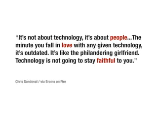 “It’s not about technology, it’s about people...The
minute you fall in love with any given technology,
it’s outdated. It’s like the philandering girlfriend.
Technology is not going to stay faithful to you.”


Chris Sandoval / via Brains on Fire
 