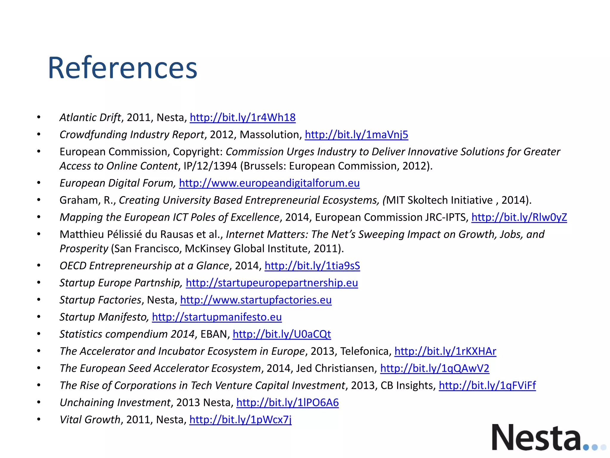 • Atlantic Drift, 2011, Nesta, http://bit.ly/1r4Wh18
• Crowdfunding Industry Report, 2012, Massolution, http://bit.ly/1maVnj5
• European Commission, Copyright: Commission Urges Industry to Deliver Innovative Solutions for Greater
Access to Online Content, IP/12/1394 (Brussels: European Commission, 2012).
• European Digital Forum, http://www.europeandigitalforum.eu
• Graham, R., Creating University Based Entrepreneurial Ecosystems, (MIT Skoltech Initiative , 2014).
• Mapping the European ICT Poles of Excellence, 2014, European Commission JRC-IPTS, http://bit.ly/Rlw0yZ
• Matthieu Pélissié du Rausas et al., Internet Matters: The Net’s Sweeping Impact on Growth, Jobs, and
Prosperity (San Francisco, McKinsey Global Institute, 2011).
• OECD Entrepreneurship at a Glance, 2014, http://bit.ly/1tia9sS
• Startup Europe Partnship, http://startupeuropepartnership.eu
• Startup Factories, Nesta, http://www.startupfactories.eu
• Startup Manifesto, http://startupmanifesto.eu
• Statistics compendium 2014, EBAN, http://bit.ly/U0aCQt
• The Accelerator and Incubator Ecosystem in Europe, 2013, Telefonica, http://bit.ly/1rKXHAr
• The European Seed Accelerator Ecosystem, 2014, Jed Christiansen, http://bit.ly/1qQAwV2
• The Rise of Corporations in Tech Venture Capital Investment, 2013, CB Insights, http://bit.ly/1qFViFf
• Unchaining Investment, 2013 Nesta, http://bit.ly/1lPO6A6
• Vital Growth, 2011, Nesta, http://bit.ly/1pWcx7j
References
 