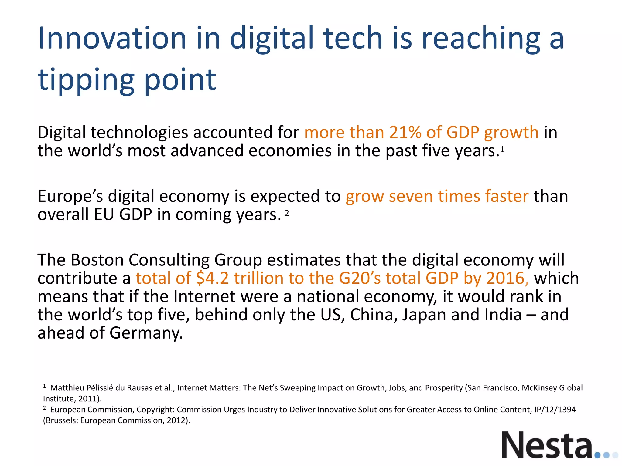 Innovation in digital tech is reaching a
tipping point
Digital technologies accounted for more than 21% of GDP growth in
the world’s most advanced economies in the past five years.1
Europe’s digital economy is expected to grow seven times faster than
overall EU GDP in coming years. 2
The Boston Consulting Group estimates that the digital economy will
contribute a total of $4.2 trillion to the G20’s total GDP by 2016, which
means that if the Internet were a national economy, it would rank in
the world’s top five, behind only the US, China, Japan and India – and
ahead of Germany.
1 Matthieu Pélissié du Rausas et al., Internet Matters: The Net’s Sweeping Impact on Growth, Jobs, and Prosperity (San Francisco, McKinsey Global
Institute, 2011).
2 European Commission, Copyright: Commission Urges Industry to Deliver Innovative Solutions for Greater Access to Online Content, IP/12/1394
(Brussels: European Commission, 2012).
 