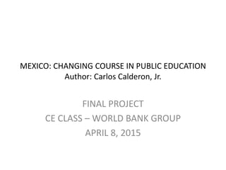 MEXICO: CHANGING COURSE IN PUBLIC EDUCATION
Author: Carlos Calderon, Jr.
FINAL PROJECT
CE CLASS – WORLD BANK GROUP
APRIL 8, 2015
 
