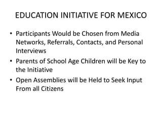 EDUCATION INITIATIVE FOR MEXICO
• Participants Would be Chosen from Media
Networks, Referrals, Contacts, and Personal
Interviews
• Parents of School Age Children will be Key to
the Initiative
• Open Assemblies will be Held to Seek Input
From all Citizens
 