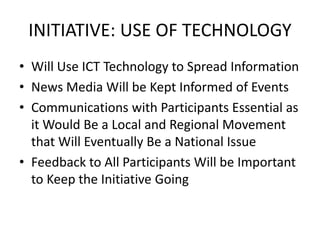 INITIATIVE: USE OF TECHNOLOGY
• Will Use ICT Technology to Spread Information
• News Media Will be Kept Informed of Events
• Communications with Participants Essential as
it Would Be a Local and Regional Movement
that Will Eventually Be a National Issue
• Feedback to All Participants Will be Important
to Keep the Initiative Going
 