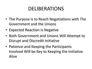 DELIBERATIONS
• The Purpose is to Reach Negotiations with The
Government and the Unions
• Expected Reaction is Negative
• Both Government and Unions Will Attempt to
Disrupt and Discredit Initiative
• Patience and Keeping the Participants
Involved Will be Key to Keeping the Initiative
Alive
 