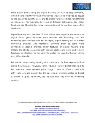  
Contra Costa Hearing Aid Center|	
  (925) 203-9134|	
  http://contracostahearing.com	
  
	
  
Discover	
  more	
  great	
  content	
  here:	
  
https://twitter.com/HearingWalnutCr
http://www.youtube.com/user/contracostahearing
https://www.facebook.com/pages/Contra-­‐Costa-­‐Hearing-­‐Aid-­‐Center/115013795175990	
  
http://www.pinterest.com/contracostahear
more easily. Both analog and digital hearing aids can be programmable,
which means that they contain microchips that can be modified to adjust
sound quality to suit the user, and to create various settings for different
environments. For example, there can be different settings for low-noise
locations like libraries, for noisy restaurants, and for outdoor spaces like
stadiums.
Digital hearing aids, because of their ability to manipulate the sounds in
digital form, generally offer more features and flexibility, and are
commonly user-configurable. For example, digital hearing aids may offer
numerous channels and memories, allowing them to store more
environment-specific profiles. Other features of digital hearing aids
include the ability to automatically reduce background noise and remove
feedback or whistling, or the ability to prefer the sound of human voices
over other sounds.
Price-wise, most analog hearing aids continue to be less expensive than
digital hearing aids, however, some reduced-feature digital hearing aids
fall into the same general price range. There is often a noticable
difference in sound quality, but the question of whether analog or digital
is “better” is up to the wearer, and the ways that they are used to hearing
sounds.	
  
	
  
	
  
	
  
	
  
 