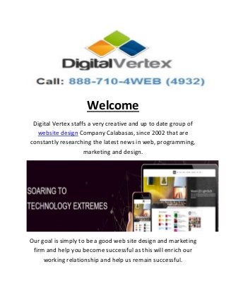 Welcome
Digital Vertex staffs a very creative and up to date group of
website design Company Calabasas, since 2002 that are
constantly researching the latest news in web, programming,
marketing and design.
Our goal is simply to be a good web site design and marketing
firm and help you become successful as this will enrich our
working relationship and help us remain successful.
 