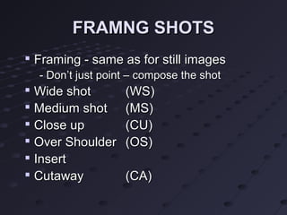 FRAMNG SHOTS

    Framing - same as for still images
    - Don’t just point – compose the shot

    Wide shot        (WS)

    Medium shot      (MS)
   Close up         (CU)
   Over Shoulder    (OS)
   Insert

    Cutaway          (CA)
 