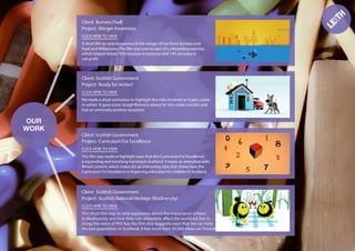OUR
WORK
Burness Paull
Project:
CLICK HERE TO VIEW
A short ﬁlm to raise awareness of the merger of law ﬁrms Burness and
Paull and Willamsons.The ﬁlm was used as part of a rebranding exercise,
which helped deliver 10% increase in turnover and 14% increase in
net proﬁt.
Client:
Client: Scottish Government
Project: Ready for winter?
CLICK HERE TO VIEW
We made a short animation to highlight the risks involved as it gets colder
in winter. It gave some straightforward advice for the colder months and
had an extremely positive reception.
Client: Scottish Government
Project: Curriculum For Excellence
CLICK HERE TO VIEW
This ﬁlm was made to highlight ways that the Curriculum For Excellence
is expanding and enriching learning in Scotland. It mixes an animation with
ﬁlmed content, which makes for an interesting style that shows how the
Curriculum For Excellence is improving education for children in Scotland.
Client: Scottish Government
Project: Scottish National Heritage (Biodiversity)
CLICK HERE TO VIEW
This short ﬁlm was to raise awareness about the importance of bees
to Biodiversity and how they can ultimately affect the world we live in.
Using the voice of Phil Kay the ﬁlm also suggests ways that we can help
the bee population in Scotland. It has more than 50,000 views on Youtube.
Merger Awareness
 