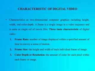 CHARACTERISTIC OF DIGITAL VIDEO
• Characteristics as two-dimensional computer graphics including height,
width, and color-depth. A frame is a single image in a video sequence and
is same as single cel of movie film. Three basic characteristic of digital
video:
1. Frame Rate: number of image displayed within a specified amount of
time to convey a sense of motion.
2. Frame Size: the height and width of each individual frame of image.
3. Color Depth or Resolution: the amount of color for each pixel within
each frame or image.
 