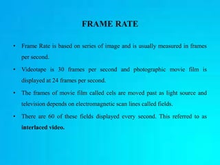 FRAME RATE
• Frame Rate is based on series of image and is usually measured in frames
per second.
• Videotape is 30 frames per second and photographic movie film is
displayed at 24 frames per second.
• The frames of movie film called cels are moved past as light source and
television depends on electromagnetic scan lines called fields.
• There are 60 of these fields displayed every second. This referred to as
interlaced video.
 
