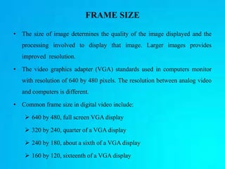 FRAME SIZE
• The size of image determines the quality of the image displayed and the
processing involved to display that image. Larger images provides
improved resolution.
• The video graphics adapter (VGA) standards used in computers monitor
with resolution of 640 by 480 pixels. The resolution between analog video
and computers is different.
• Common frame size in digital video include:
 640 by 480, full screen VGA display
 320 by 240, quarter of a VGA display
 240 by 180, about a sixth of a VGA display
 160 by 120, sixteenth of a VGA display
 