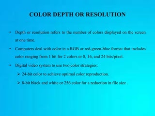 COLOR DEPTH OR RESOLUTION
• Depth or resolution refers to the number of colors displayed on the screen
at one time.
• Computers deal with color in a RGB or red-green-blue format that includes
color ranging from 1 bit for 2 colors or 8, 16, and 24 bits/pixel.
• Digital video system to use two color strategies:
 24-bit color to achieve optimal color reproduction.
 8-bit black and white or 256 color for a reduction in file size .
 