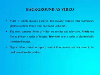 BACKGROUND AS VIDEO
• Video is simply moving pictures. The moving pictures offer momentary
glimpses of time frozen from one frame to the next.
• The most common forms of video are movies and television. Movie use
film to present a series of images. Television uses a series of electronically
transferred images.
• Digital video is used to capture content from movies and television to be
used in multimedia product.
 