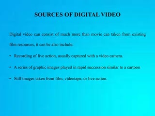 SOURCES OF DIGITAL VIDEO
Digital video can consist of much more than movie can taken from existing
film resources, it can be also include:
• Recording of live action, usually captured with a video camera.
• A series of graphic images played in rapid succession similar to a cartoon
• Still images taken from film, videotape, or live action.
 