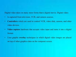 Digital video takes on many more forms than a digital movie. Digital video:
• Is captured from television ,VCR, and camera sources.
• Controllers which are used to control VCR, video disk, camera, and other
video devices.
• Video capture hardware that accepts video input and turns it into a digital
format.
• Uses graphic overlay techniques in which digital video images are placed
on top of other graphics data on the computer screen.
 