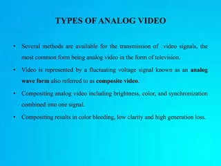 TYPES OF ANALOG VIDEO
• Several methods are available for the transmission of video signals, the
most common form being analog video in the form of television.
• Video is represented by a fluctuating voltage signal known as an analog
wave form also referred to as composite video.
• Compositing analog video including brightness, color, and synchronization
combined into one signal.
• Compositing results in color bleeding, low clarity and high generation loss.
 