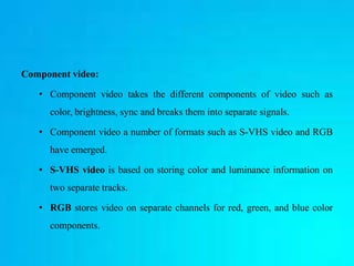 Component video:
• Component video takes the different components of video such as
color, brightness, sync and breaks them into separate signals.
• Component video a number of formats such as S-VHS video and RGB
have emerged.
• S-VHS video is based on storing color and luminance information on
two separate tracks.
• RGB stores video on separate channels for red, green, and blue color
components.
 