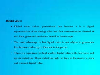 Digital video:
• Digital video solves generational loss because it is a digital
representation of the analog video and four communication channel of
red, blue, green and luminance stored on 19 mm tape.
• The main advantage is that digital video is not subject to generation
loss because each copy is identical to the parent.
• There is a significant for high quality digital video in the television and
movie industries. These industries reply on tape as the means to store
and transmit digital video.
 