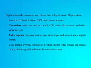 Digital video takes on many more forms than a digital movie. Digital video:
• Is captured from television ,VCR, and camera...