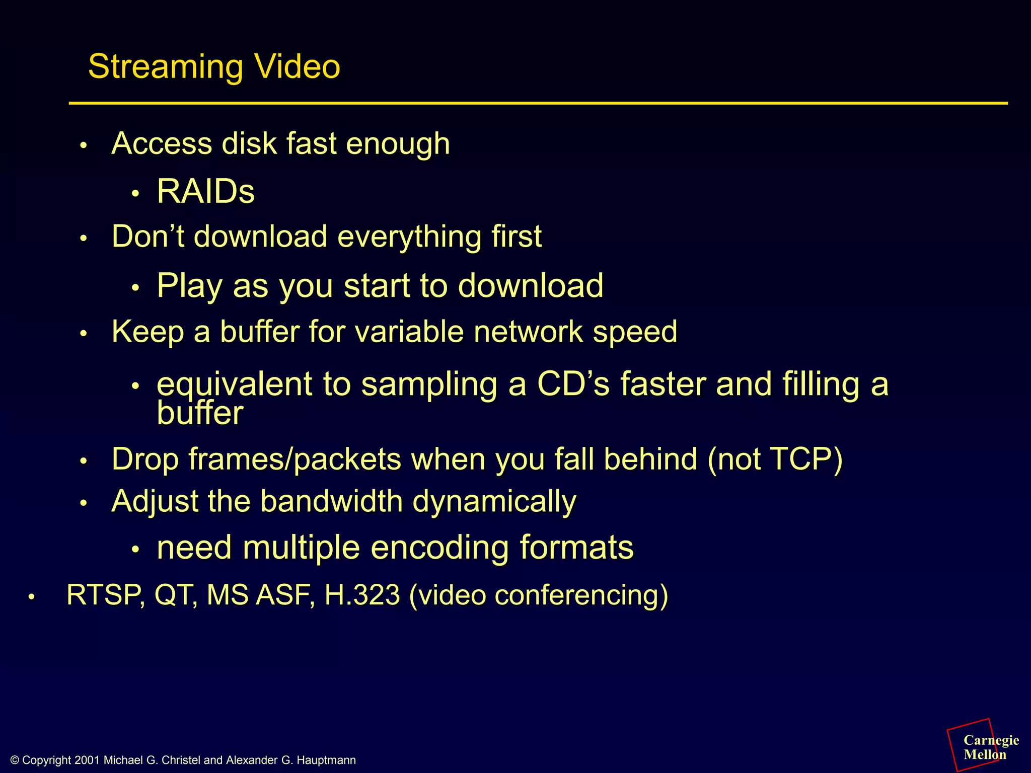Carnegie
Mellon
© Copyright 2001 Michael G. Christel and Alexander G. Hauptmann
Streaming Video
• Access disk fast enough
• RAIDs
• Don’t download everything first
• Play as you start to download
• Keep a buffer for variable network speed
• equivalent to sampling a CD’s faster and filling a
buffer
• Drop frames/packets when you fall behind (not TCP)
• Adjust the bandwidth dynamically
• need multiple encoding formats
• RTSP, QT, MS ASF, H.323 (video conferencing)
 