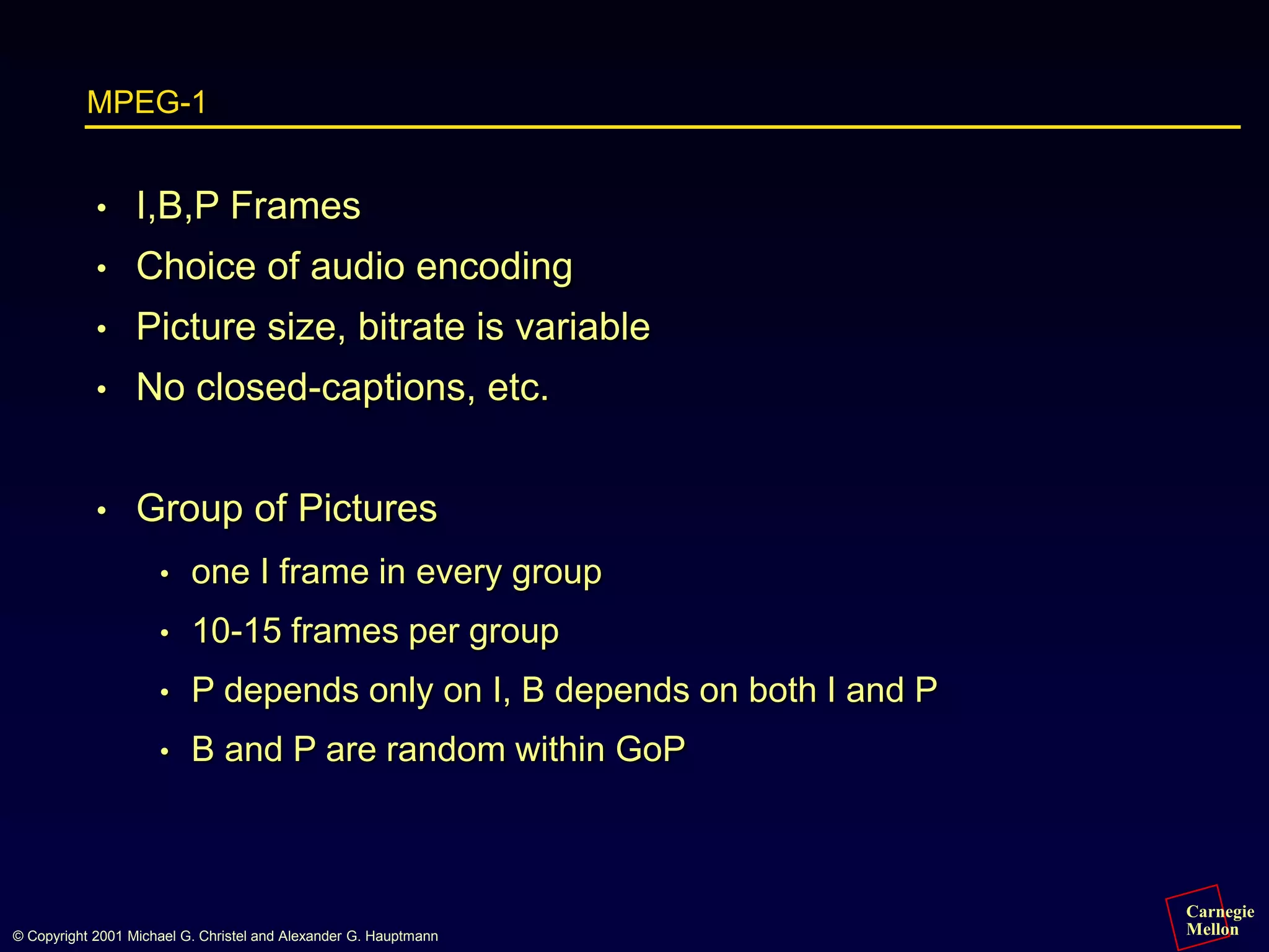 Carnegie
Mellon
© Copyright 2001 Michael G. Christel and Alexander G. Hauptmann
MPEG-1
• I,B,P Frames
• Choice of audio encoding
• Picture size, bitrate is variable
• No closed-captions, etc.
• Group of Pictures
• one I frame in every group
• 10-15 frames per group
• P depends only on I, B depends on both I and P
• B and P are random within GoP
 