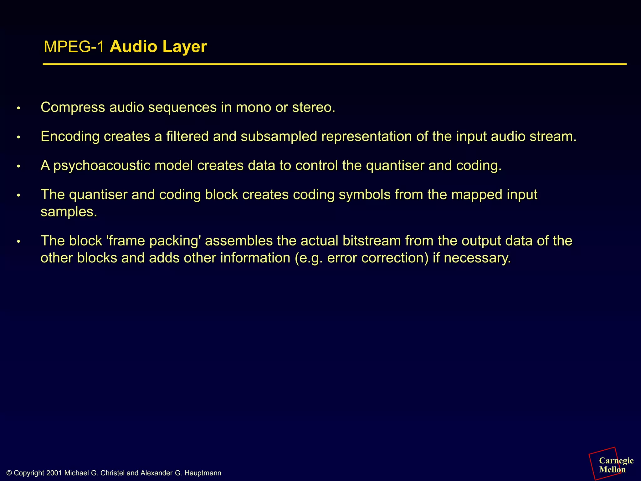 Carnegie
Mellon
© Copyright 2001 Michael G. Christel and Alexander G. Hauptmann
MPEG-1 Audio Layer
• Compress audio sequences in mono or stereo.
• Encoding creates a filtered and subsampled representation of the input audio stream.
• A psychoacoustic model creates data to control the quantiser and coding.
• The quantiser and coding block creates coding symbols from the mapped input
samples.
• The block 'frame packing' assembles the actual bitstream from the output data of the
other blocks and adds other information (e.g. error correction) if necessary.
 