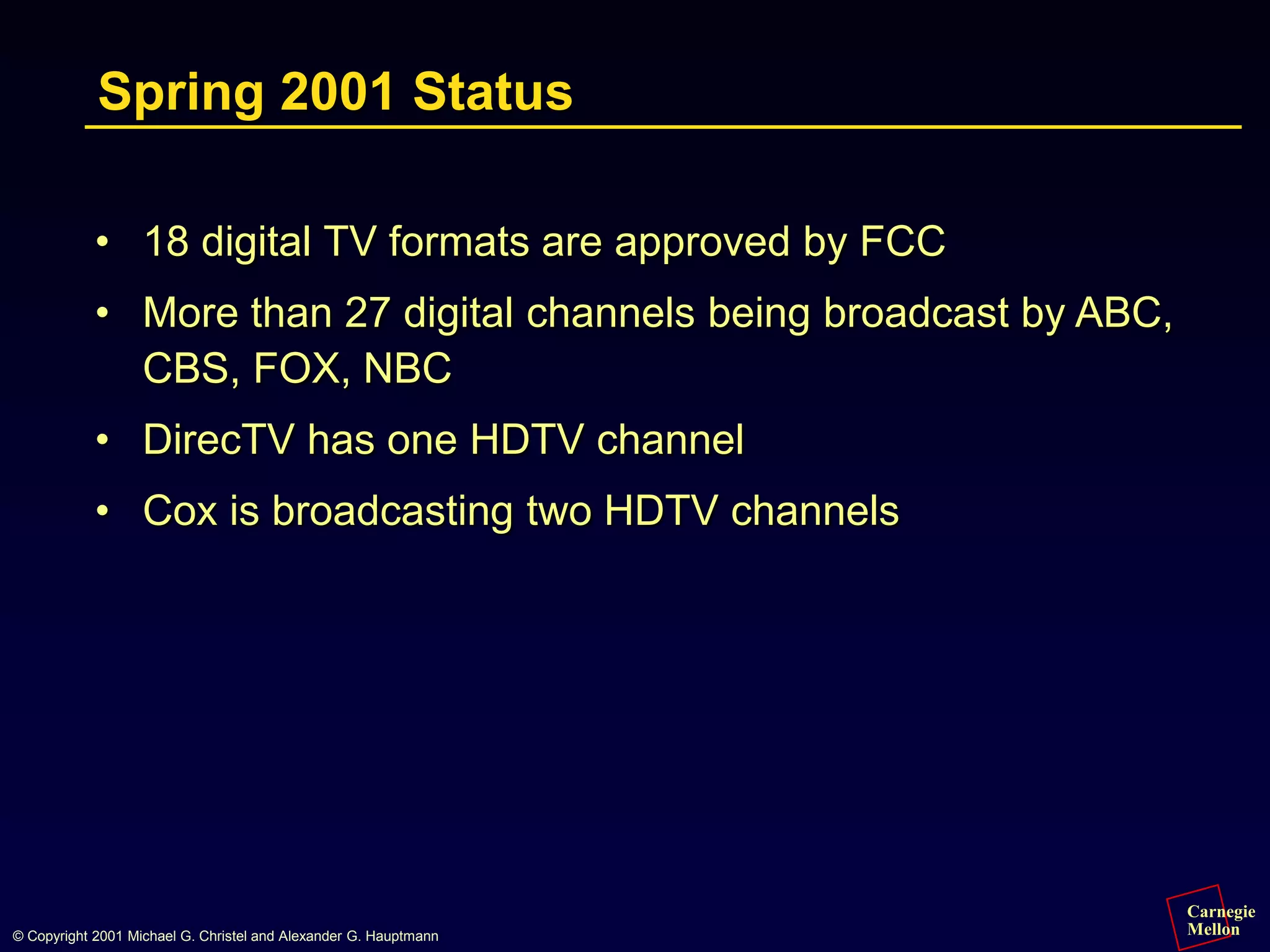 Carnegie
Mellon
© Copyright 2001 Michael G. Christel and Alexander G. Hauptmann
Spring 2001 Status
• 18 digital TV formats are approved by FCC
• More than 27 digital channels being broadcast by ABC,
CBS, FOX, NBC
• DirecTV has one HDTV channel
• Cox is broadcasting two HDTV channels
 