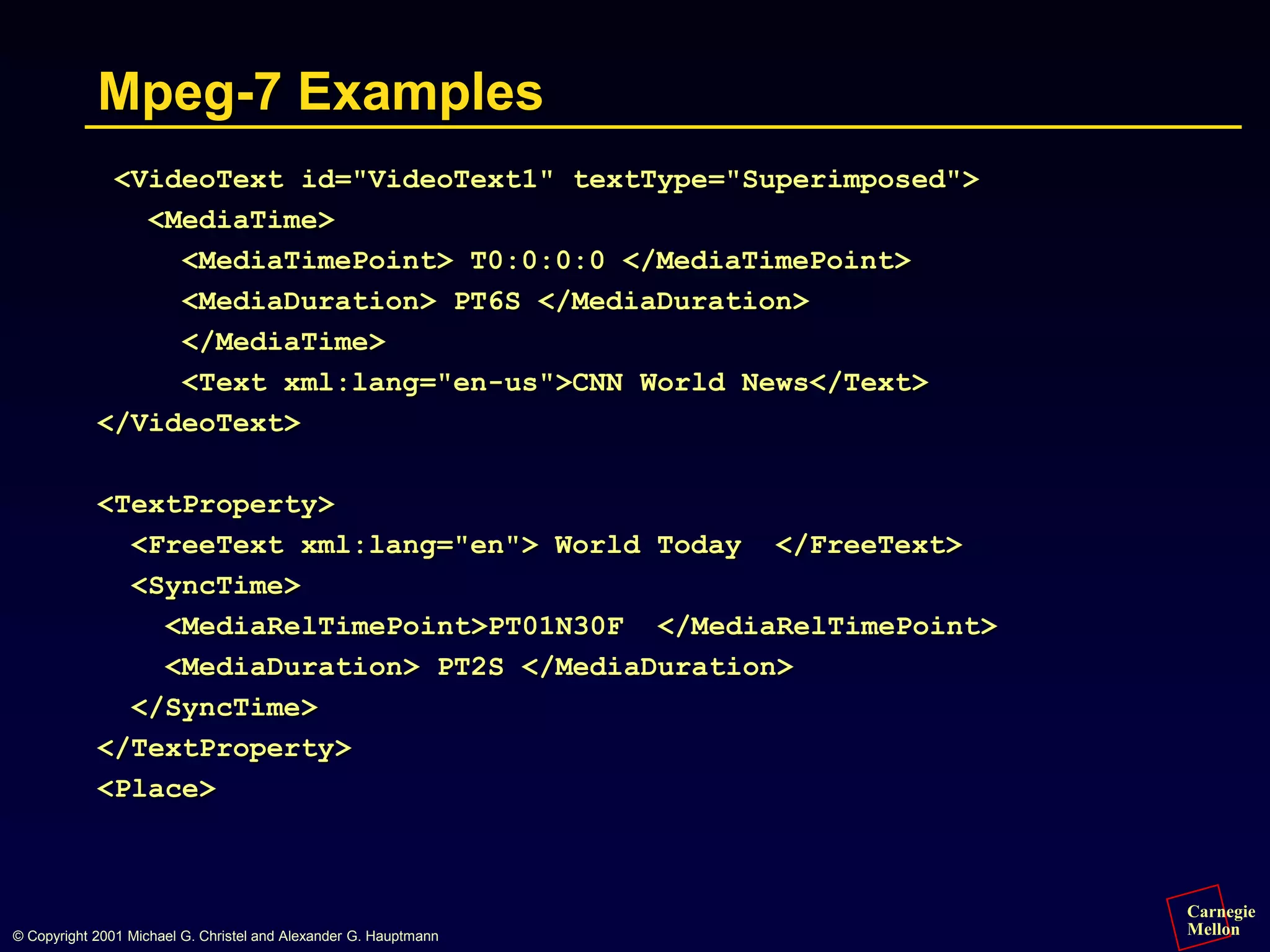 Carnegie
Mellon
© Copyright 2001 Michael G. Christel and Alexander G. Hauptmann
Mpeg-7 Examples
<VideoText id="VideoText1" textType="Superimposed">
<MediaTime>
<MediaTimePoint> T0:0:0:0 </MediaTimePoint>
<MediaDuration> PT6S </MediaDuration>
</MediaTime>
<Text xml:lang="en-us">CNN World News</Text>
</VideoText>
<TextProperty>
<FreeText xml:lang="en"> World Today </FreeText>
<SyncTime>
<MediaRelTimePoint>PT01N30F </MediaRelTimePoint>
<MediaDuration> PT2S </MediaDuration>
</SyncTime>
</TextProperty>
<Place>
 