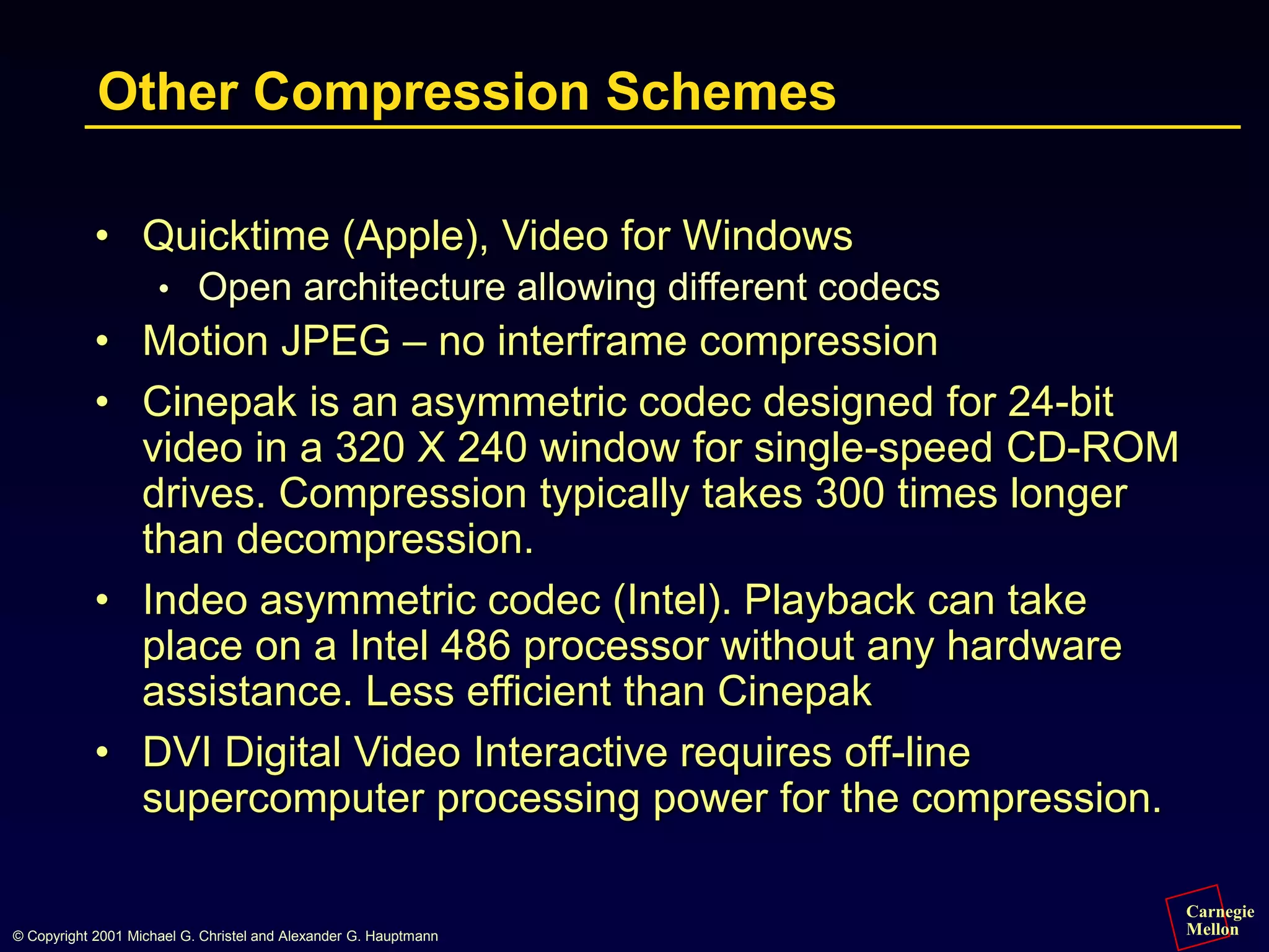 Carnegie
Mellon
© Copyright 2001 Michael G. Christel and Alexander G. Hauptmann
Other Compression Schemes
• Quicktime (Apple), Video for Windows
• Open architecture allowing different codecs
• Motion JPEG – no interframe compression
• Cinepak is an asymmetric codec designed for 24-bit
video in a 320 X 240 window for single-speed CD-ROM
drives. Compression typically takes 300 times longer
than decompression.
• Indeo asymmetric codec (Intel). Playback can take
place on a Intel 486 processor without any hardware
assistance. Less efficient than Cinepak
• DVI Digital Video Interactive requires off-line
supercomputer processing power for the compression.
 