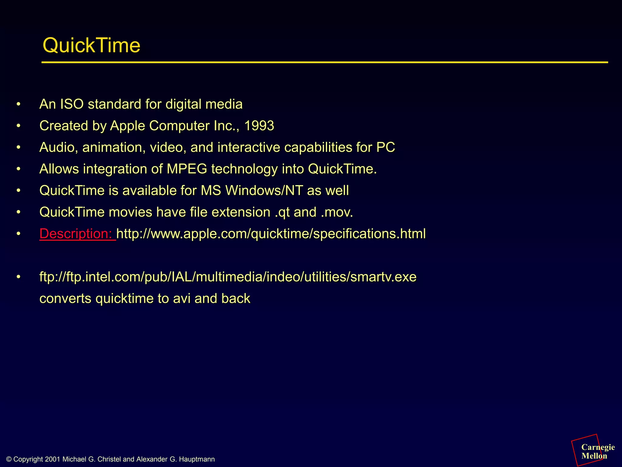 Carnegie
Mellon
© Copyright 2001 Michael G. Christel and Alexander G. Hauptmann
QuickTime
• An ISO standard for digital media
• Created by Apple Computer Inc., 1993
• Audio, animation, video, and interactive capabilities for PC
• Allows integration of MPEG technology into QuickTime.
• QuickTime is available for MS Windows/NT as well
• QuickTime movies have file extension .qt and .mov.
• Description: http://www.apple.com/quicktime/specifications.html
• ftp://ftp.intel.com/pub/IAL/multimedia/indeo/utilities/smartv.exe
converts quicktime to avi and back
 