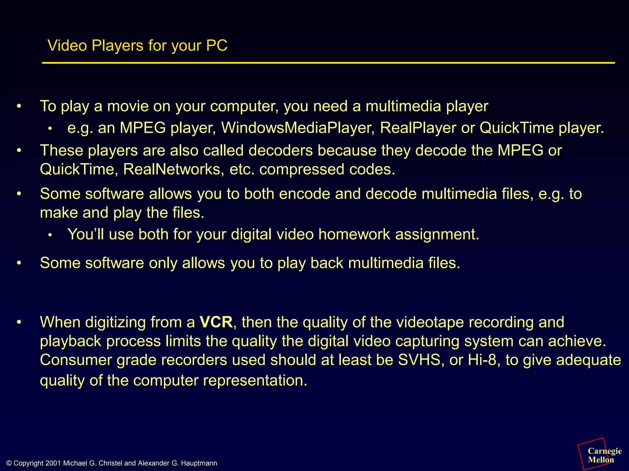 Carnegie
Mellon
© Copyright 2001 Michael G. Christel and Alexander G. Hauptmann
Video Players for your PC
• To play a movie on your computer, you need a multimedia player
• e.g. an MPEG player, WindowsMediaPlayer, RealPlayer or QuickTime player.
• These players are also called decoders because they decode the MPEG or
QuickTime, RealNetworks, etc. compressed codes.
• Some software allows you to both encode and decode multimedia files, e.g. to
make and play the files.
• You’ll use both for your digital video homework assignment.
• Some software only allows you to play back multimedia files.
• When digitizing from a VCR, then the quality of the videotape recording and
playback process limits the quality the digital video capturing system can achieve.
Consumer grade recorders used should at least be SVHS, or Hi-8, to give adequate
quality of the computer representation.
 