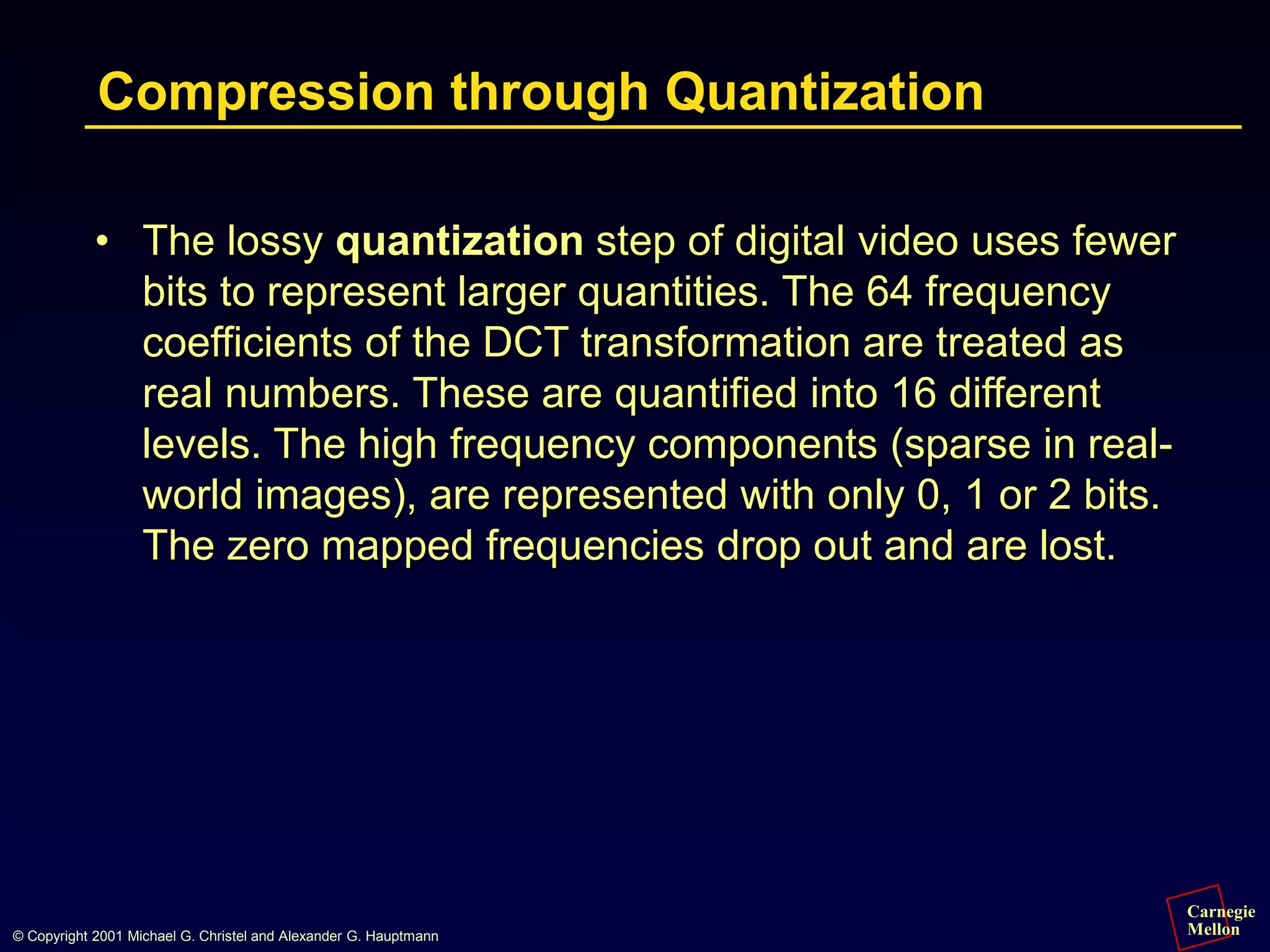Carnegie
Mellon
© Copyright 2001 Michael G. Christel and Alexander G. Hauptmann
Compression through Quantization
• The lossy quantization step of digital video uses fewer
bits to represent larger quantities. The 64 frequency
coefficients of the DCT transformation are treated as
real numbers. These are quantified into 16 different
levels. The high frequency components (sparse in real-
world images), are represented with only 0, 1 or 2 bits.
The zero mapped frequencies drop out and are lost.
 