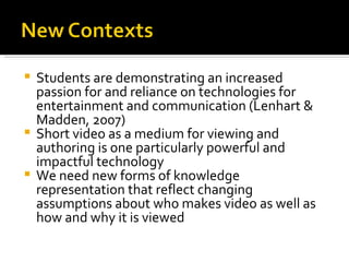 Students are demonstrating an increased passion for and reliance on technologies for entertainment and communication (Lenhart & Madden, 2007) Short video as a medium for viewing and authoring is one particularly powerful and impactful technology We need new forms of knowledge representation that reflect changing assumptions about who makes video as well as how and why it is viewed 