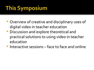 Overview of creative and disciplinary uses of digital video in teacher education Discussion and explore theoretical and practical solutions to using video in teacher education Interactive sessions – face to face and online 