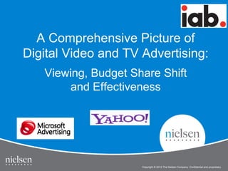 A Comprehensive Picture of
Digital Video and TV Advertising:
Viewing, Budget Share Shift
and Effectiveness

1

IAB Online Video Study
Copyright © 2012 The Nielsen Company. Confidential and proprietary.

 