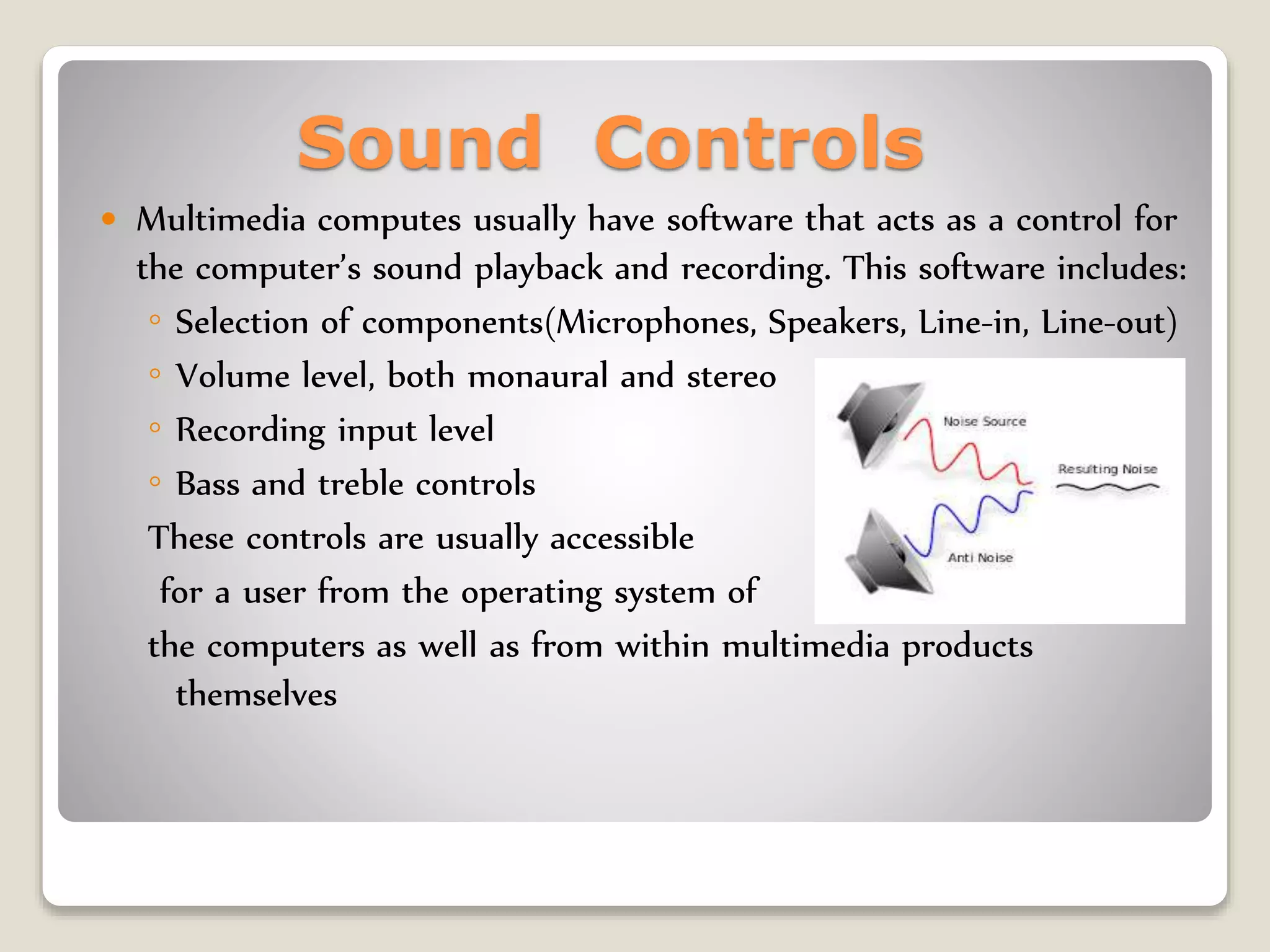 Sound Controls
 Multimedia computes usually have software that acts as a control for
the computer’s sound playback and recording. This software includes:
◦ Selection of components(Microphones, Speakers, Line-in, Line-out)
◦ Volume level, both monaural and stereo
◦ Recording input level
◦ Bass and treble controls
These controls are usually accessible
for a user from the operating system of
the computers as well as from within multimedia products
themselves
 