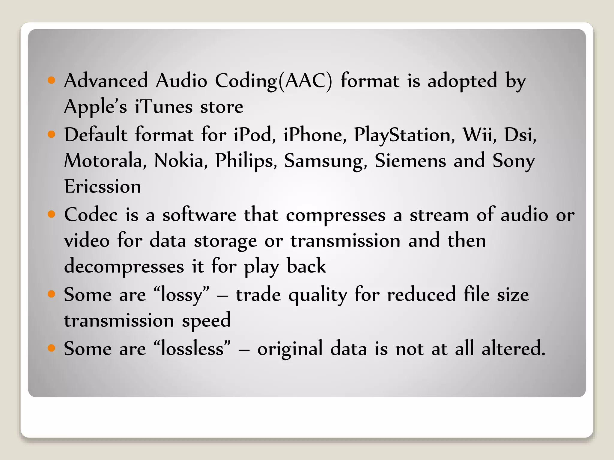  Advanced Audio Coding(AAC) format is adopted by
Apple’s iTunes store
 Default format for iPod, iPhone, PlayStation, Wii, Dsi,
Motorala, Nokia, Philips, Samsung, Siemens and Sony
Ericssion
 Codec is a software that compresses a stream of audio or
video for data storage or transmission and then
decompresses it for play back
 Some are “lossy” – trade quality for reduced file size
transmission speed
 Some are “lossless” – original data is not at all altered.
 