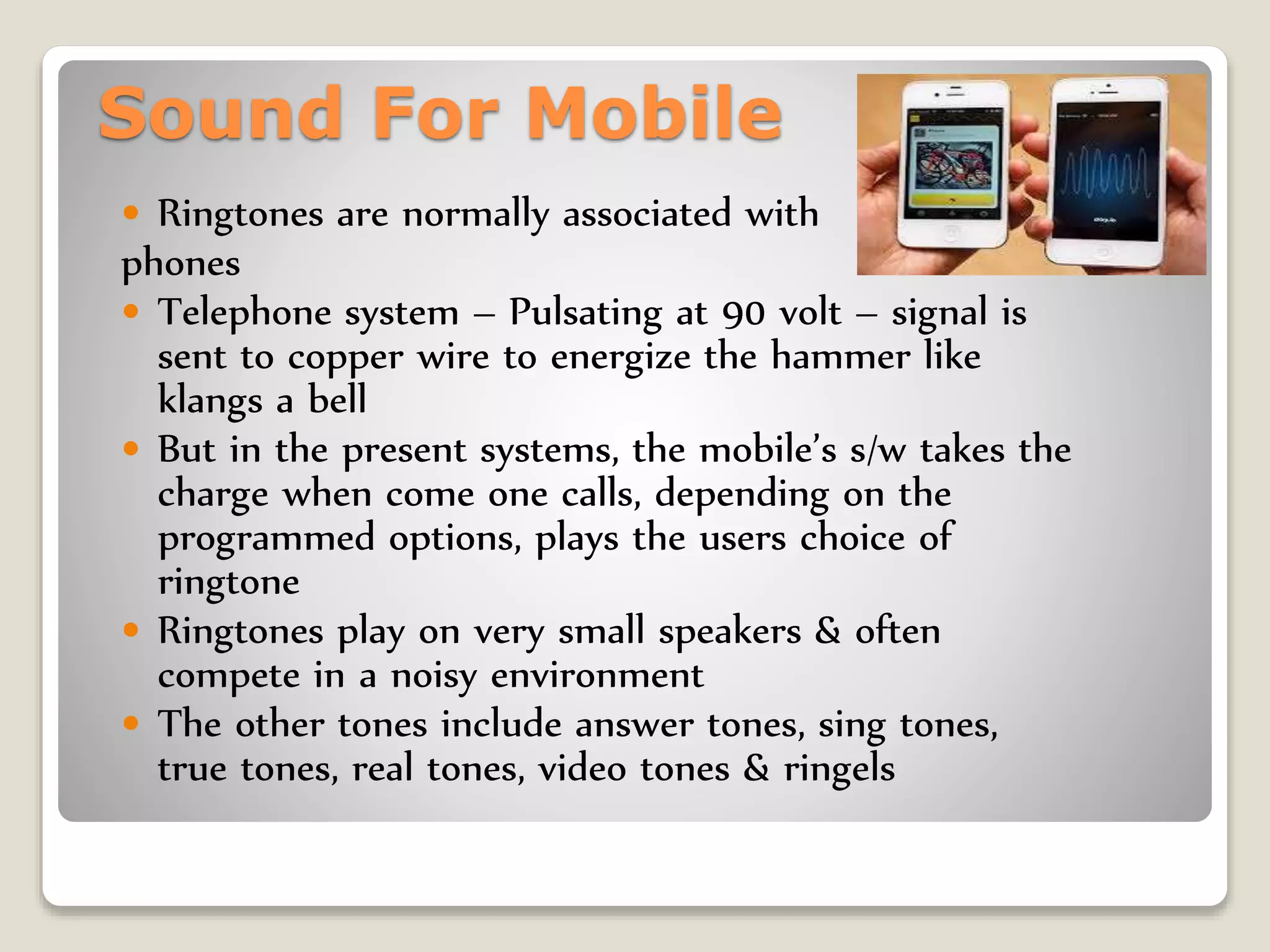 Sound For Mobile
 Ringtones are normally associated with
phones
 Telephone system – Pulsating at 90 volt – signal is
sent to copper wire to energize the hammer like
klangs a bell
 But in the present systems, the mobile’s s/w takes the
charge when come one calls, depending on the
programmed options, plays the users choice of
ringtone
 Ringtones play on very small speakers & often
compete in a noisy environment
 The other tones include answer tones, sing tones,
true tones, real tones, video tones & ringels
 