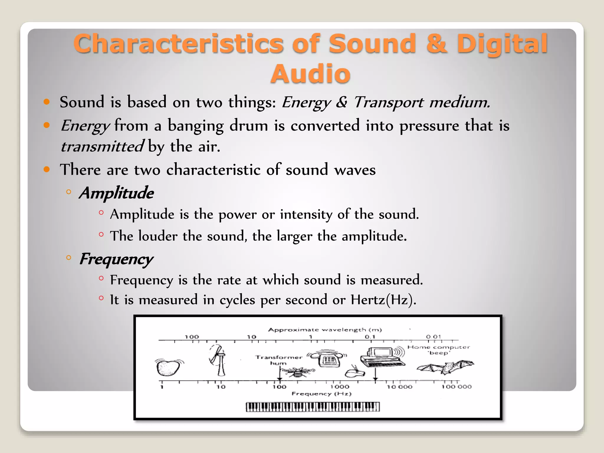Characteristics of Sound & Digital
Audio
 Sound is based on two things: Energy & Transport medium.
 Energy from a banging drum is converted into pressure that is
transmitted by the air.
 There are two characteristic of sound waves
◦ Amplitude
◦ Amplitude is the power or intensity of the sound.
◦ The louder the sound, the larger the amplitude.
◦ Frequency
◦ Frequency is the rate at which sound is measured.
◦ It is measured in cycles per second or Hertz(Hz).
 