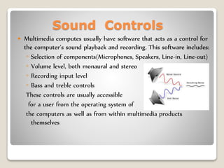 Sound Controls
 Multimedia computes usually have software that acts as a control for
the computer’s sound playback and recording. This software includes:
◦ Selection of components(Microphones, Speakers, Line-in, Line-out)
◦ Volume level, both monaural and stereo
◦ Recording input level
◦ Bass and treble controls
These controls are usually accessible
for a user from the operating system of
the computers as well as from within multimedia products
themselves
 