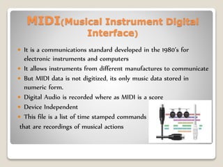 MIDI(Musical Instrument Digital
Interface)
 It is a communications standard developed in the 1980’s for
electronic instruments and computers
 It allows instruments from different manufactures to communicate
 But MIDI data is not digitized, its only music data stored in
numeric form.
 Digital Audio is recorded where as MIDI is a score
 Device Independent
 This file is a list of time stamped commands
that are recordings of musical actions
 