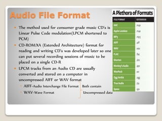 Audio File Format
 The method used for consumer grade music CD’s is
Linear Pulse Code modulation(LPCM shortened to
PCM)
 CD-ROM/XA (Extended Architecture) format for
reading and writing CD’s was developed later so one
can put several recording sessions of music to be
placed on a single CD-R
 LPCM tracks from an Audio CD are usually
converted and stored on a computer in
uncompressed AIFF or WAV format
◦ AIFF-Audio Interchange File Format Both contain
◦ WAV-Wave Format Uncompressed data
 