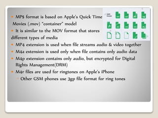  MP$ format is based on Apple’s Quick Time
Movies (.mov) “container” model
 It is similar to the MOV format that stores
different types of media
 MP4 extension is used when file streams audio & video together
 M4a extension is used only when file contains only audio data
 M4p extension contains only audio, but encrypted for Digital
Rights Management(DRM)
 M4r files are used for ringtones on Apple’s iPhone
◦ Other GSM phones use 3gp file format for ring tones
 