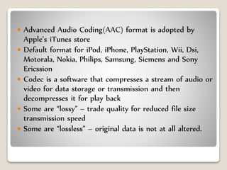  Advanced Audio Coding(AAC) format is adopted by
Apple’s iTunes store
 Default format for iPod, iPhone, PlayStation, Wii, Dsi,
Motorala, Nokia, Philips, Samsung, Siemens and Sony
Ericssion
 Codec is a software that compresses a stream of audio or
video for data storage or transmission and then
decompresses it for play back
 Some are “lossy” – trade quality for reduced file size
transmission speed
 Some are “lossless” – original data is not at all altered.
 