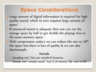 Space Considerations
 Large amount of digital information is required for high
quality sound, which in turn requires large amount of
space.
 If monaural sound is adequate then one can cut the
storage space by half or get double the playing time in
the same memory space.
 With compression codec's we can reduce the size to 1/8th
the space but there is loss of quality & we can also
downsample.
Formula
◦ Sampling rate* bits per sample/8=bytes/sec
◦ Sample rate* sample size/8 *#sec*2 (if stereo)= file size in KB
 
