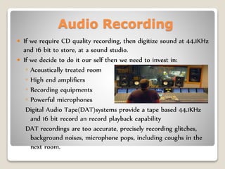 Audio Recording
 If we require CD quality recording, then digitize sound at 44.1KHz
and 16 bit to store, at a sound studio.
 If we decide to do it our self then we need to invest in:
◦ Acoustically treated room
◦ High end amplifiers
◦ Recording equipments
◦ Powerful microphones
Digital Audio Tape(DAT)systems provide a tape based 44.1KHz
and 16 bit record an record playback capability
DAT recordings are too accurate, precisely recording glitches,
background noises, microphone pops, including coughs in the
next room.
 