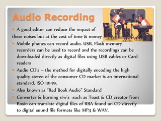 Audio Recording
 A good editor can reduce the impact of
these noises but at the cost of time & money
 Mobile phones can record audio. USB, Flash memory
recorders can be used to record and the recordings can be
downloaded directly as digital files using USB cables or Card
readers
 Audio CD’s – the method for digitally encoding the high
quality stereo of the consumer CD market is an international
standard, ISO 10149.
 Also known as “Red Book Audio” Standard
 Converter & burning s/w’s such as Toast & CD creator from
Roxio can translate digital files of RBA found on CD directly
to digital sound file formats like MP3 & WAV.
 