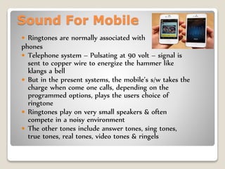 Sound For Mobile
 Ringtones are normally associated with
phones
 Telephone system – Pulsating at 90 volt – signal is
sent to copper wire to energize the hammer like
klangs a bell
 But in the present systems, the mobile’s s/w takes the
charge when come one calls, depending on the
programmed options, plays the users choice of
ringtone
 Ringtones play on very small speakers & often
compete in a noisy environment
 The other tones include answer tones, sing tones,
true tones, real tones, video tones & ringels
 